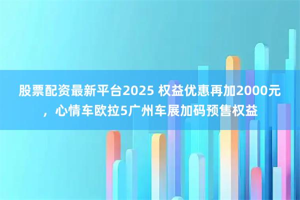 股票配资最新平台2025 权益优惠再加2000元，心情车欧拉5广州车展加码预售权益