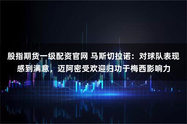 股指期货一级配资官网 马斯切拉诺：对球队表现感到满意，迈阿密受欢迎归功于梅西影响力