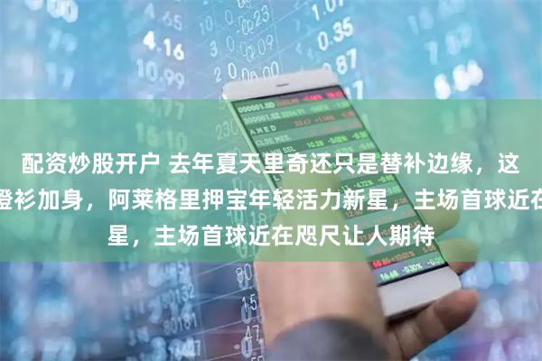 配资炒股开户 去年夏天里奇还只是替补边缘，这赛季米兰核心橙衫加身，阿莱格里押宝年轻活力新星，主场首球近在咫尺让人期待